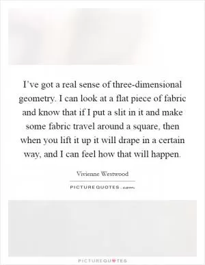 I’ve got a real sense of three-dimensional geometry. I can look at a flat piece of fabric and know that if I put a slit in it and make some fabric travel around a square, then when you lift it up it will drape in a certain way, and I can feel how that will happen Picture Quote #1