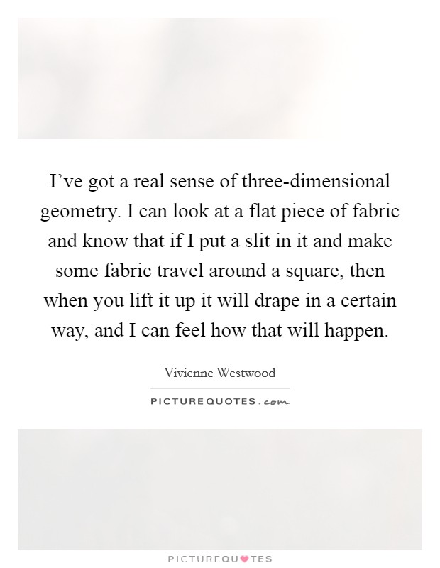 I've got a real sense of three-dimensional geometry. I can look at a flat piece of fabric and know that if I put a slit in it and make some fabric travel around a square, then when you lift it up it will drape in a certain way, and I can feel how that will happen Picture Quote #1