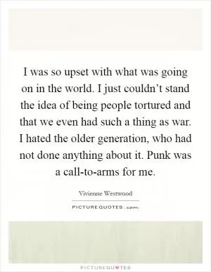 I was so upset with what was going on in the world. I just couldn’t stand the idea of being people tortured and that we even had such a thing as war. I hated the older generation, who had not done anything about it. Punk was a call-to-arms for me Picture Quote #1