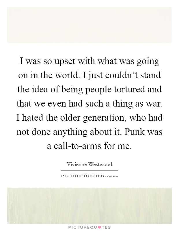 I was so upset with what was going on in the world. I just couldn't stand the idea of being people tortured and that we even had such a thing as war. I hated the older generation, who had not done anything about it. Punk was a call-to-arms for me Picture Quote #1