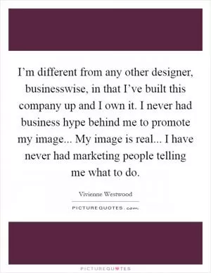 I’m different from any other designer, businesswise, in that I’ve built this company up and I own it. I never had business hype behind me to promote my image... My image is real... I have never had marketing people telling me what to do Picture Quote #1