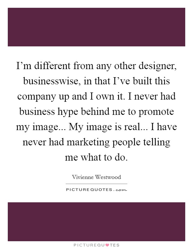 I'm different from any other designer, businesswise, in that I've built this company up and I own it. I never had business hype behind me to promote my image... My image is real... I have never had marketing people telling me what to do Picture Quote #1