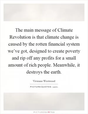 The main message of Climate Revolution is that climate change is caused by the rotten financial system we’ve got, designed to create poverty and rip off any profits for a small amount of rich people. Meanwhile, it destroys the earth Picture Quote #1