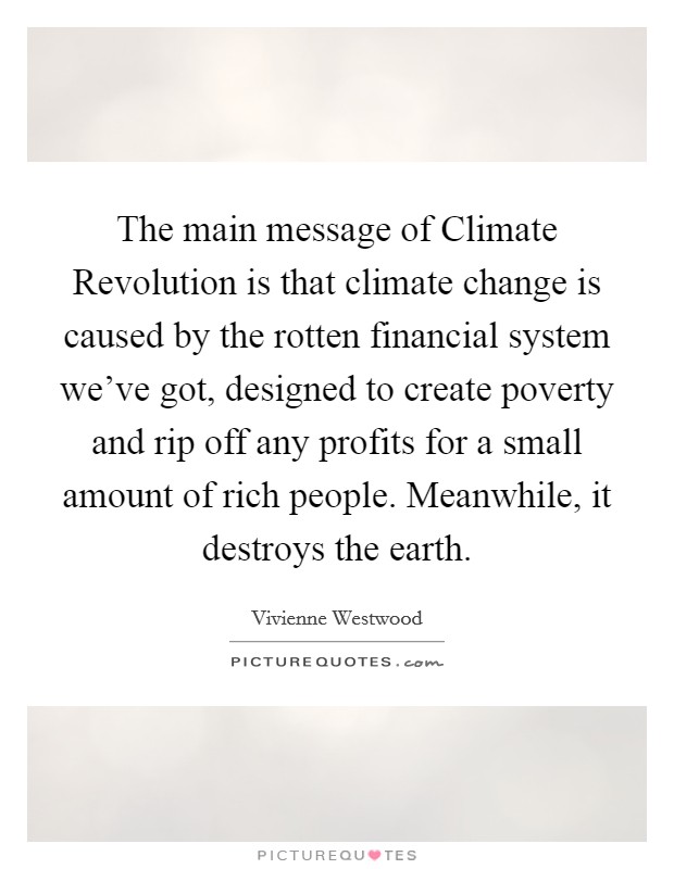 The main message of Climate Revolution is that climate change is caused by the rotten financial system we've got, designed to create poverty and rip off any profits for a small amount of rich people. Meanwhile, it destroys the earth Picture Quote #1