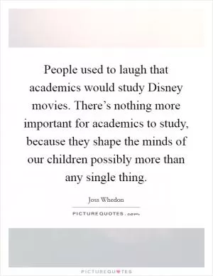 People used to laugh that academics would study Disney movies. There’s nothing more important for academics to study, because they shape the minds of our children possibly more than any single thing Picture Quote #1