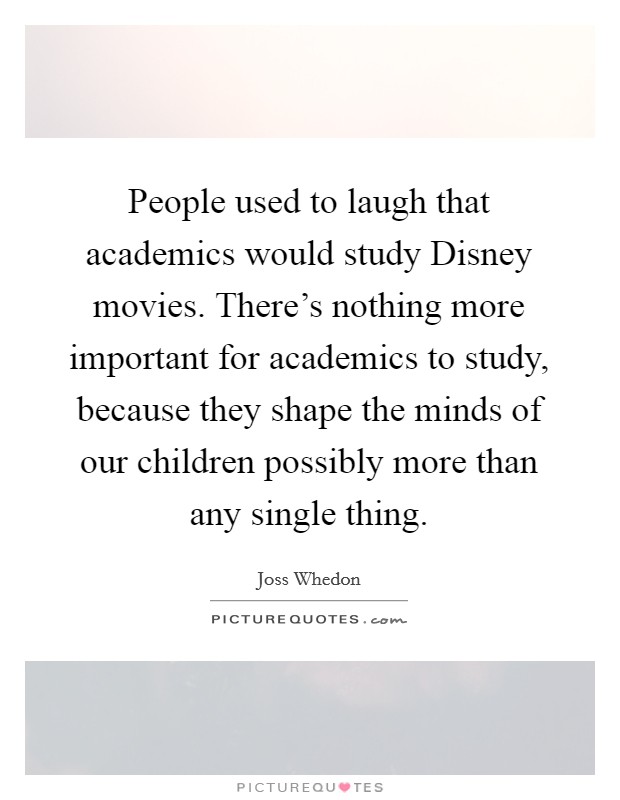 People used to laugh that academics would study Disney movies. There's nothing more important for academics to study, because they shape the minds of our children possibly more than any single thing Picture Quote #1