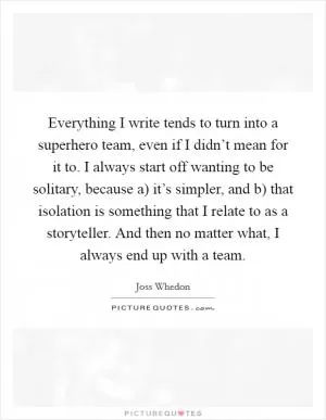 Everything I write tends to turn into a superhero team, even if I didn’t mean for it to. I always start off wanting to be solitary, because a) it’s simpler, and b) that isolation is something that I relate to as a storyteller. And then no matter what, I always end up with a team Picture Quote #1