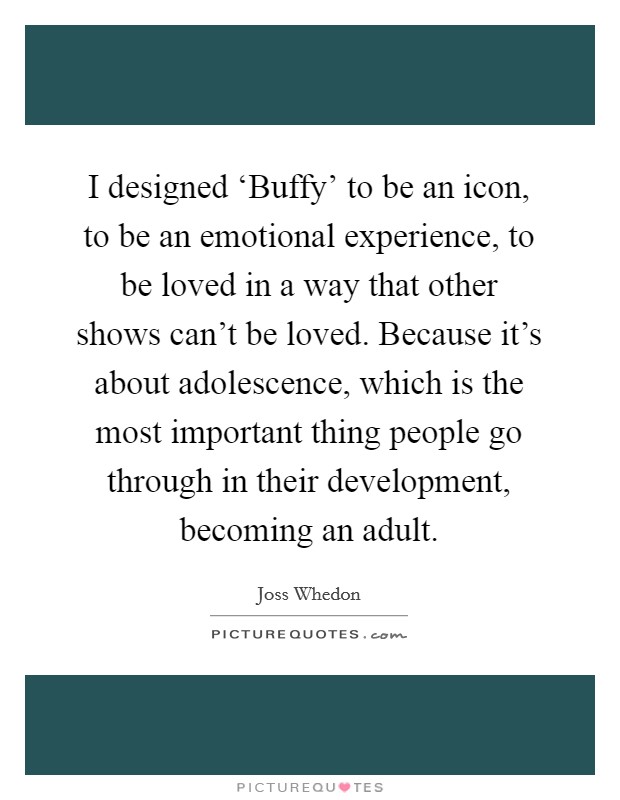 I designed ‘Buffy' to be an icon, to be an emotional experience, to be loved in a way that other shows can't be loved. Because it's about adolescence, which is the most important thing people go through in their development, becoming an adult Picture Quote #1