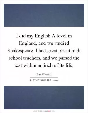 I did my English A level in England, and we studied Shakespeare. I had great, great high school teachers, and we parsed the text within an inch of its life Picture Quote #1