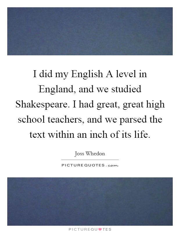 I did my English A level in England, and we studied Shakespeare. I had great, great high school teachers, and we parsed the text within an inch of its life Picture Quote #1