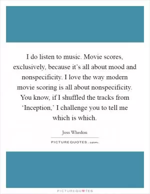 I do listen to music. Movie scores, exclusively, because it’s all about mood and nonspecificity. I love the way modern movie scoring is all about nonspecificity. You know, if I shuffled the tracks from ‘Inception,’ I challenge you to tell me which is which Picture Quote #1
