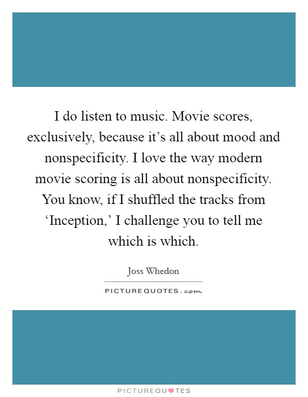 I do listen to music. Movie scores, exclusively, because it's all about mood and nonspecificity. I love the way modern movie scoring is all about nonspecificity. You know, if I shuffled the tracks from ‘Inception,' I challenge you to tell me which is which Picture Quote #1