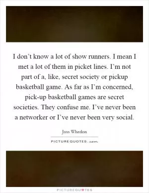 I don’t know a lot of show runners. I mean I met a lot of them in picket lines. I’m not part of a, like, secret society or pickup basketball game. As far as I’m concerned, pick-up basketball games are secret societies. They confuse me. I’ve never been a networker or I’ve never been very social Picture Quote #1