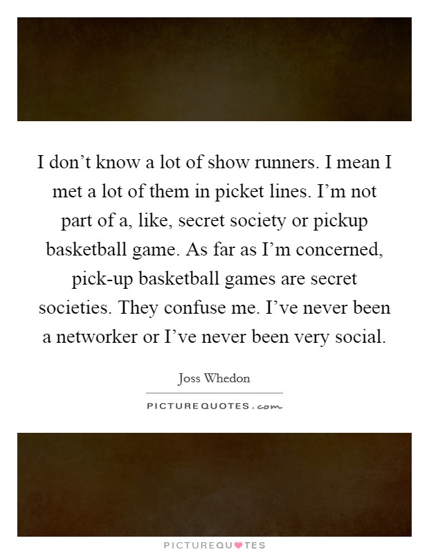 I don't know a lot of show runners. I mean I met a lot of them in picket lines. I'm not part of a, like, secret society or pickup basketball game. As far as I'm concerned, pick-up basketball games are secret societies. They confuse me. I've never been a networker or I've never been very social Picture Quote #1