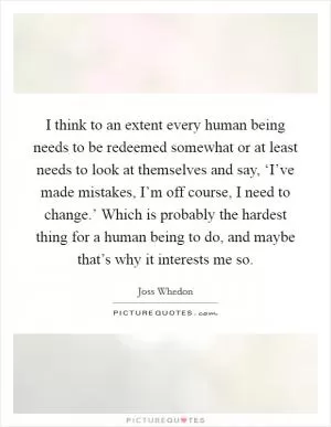 I think to an extent every human being needs to be redeemed somewhat or at least needs to look at themselves and say, ‘I’ve made mistakes, I’m off course, I need to change.’ Which is probably the hardest thing for a human being to do, and maybe that’s why it interests me so Picture Quote #1