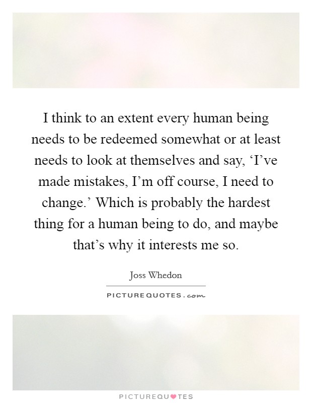 I think to an extent every human being needs to be redeemed somewhat or at least needs to look at themselves and say, ‘I've made mistakes, I'm off course, I need to change.' Which is probably the hardest thing for a human being to do, and maybe that's why it interests me so Picture Quote #1