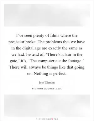 I’ve seen plenty of films where the projector broke. The problems that we have in the digital age are exactly the same as we had. Instead of, ‘There’s a hair in the gate,’ it’s, ‘The computer ate the footage.’ There will always be things like that going on. Nothing is perfect Picture Quote #1