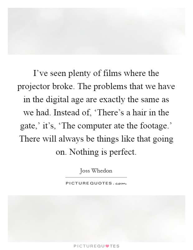 I've seen plenty of films where the projector broke. The problems that we have in the digital age are exactly the same as we had. Instead of, ‘There's a hair in the gate,' it's, ‘The computer ate the footage.' There will always be things like that going on. Nothing is perfect Picture Quote #1