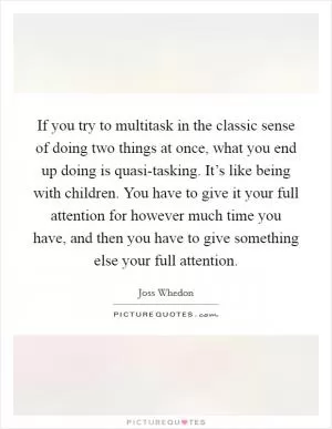 If you try to multitask in the classic sense of doing two things at once, what you end up doing is quasi-tasking. It’s like being with children. You have to give it your full attention for however much time you have, and then you have to give something else your full attention Picture Quote #1