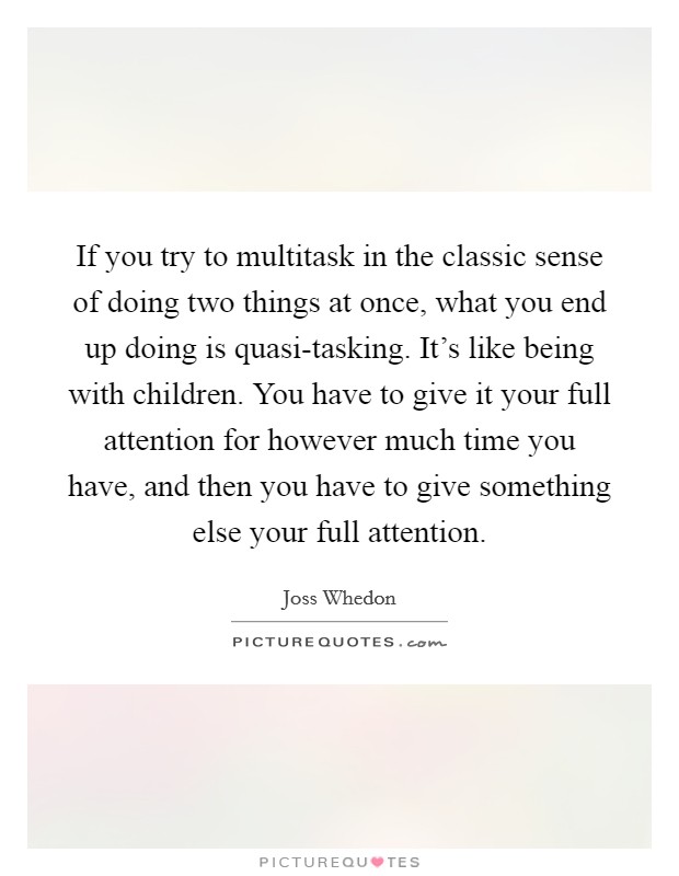 If you try to multitask in the classic sense of doing two things at once, what you end up doing is quasi-tasking. It's like being with children. You have to give it your full attention for however much time you have, and then you have to give something else your full attention Picture Quote #1