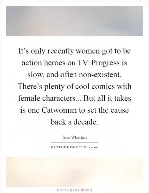 It’s only recently women got to be action heroes on TV. Progress is slow, and often non-existent. There’s plenty of cool comics with female characters... But all it takes is one Catwoman to set the cause back a decade Picture Quote #1