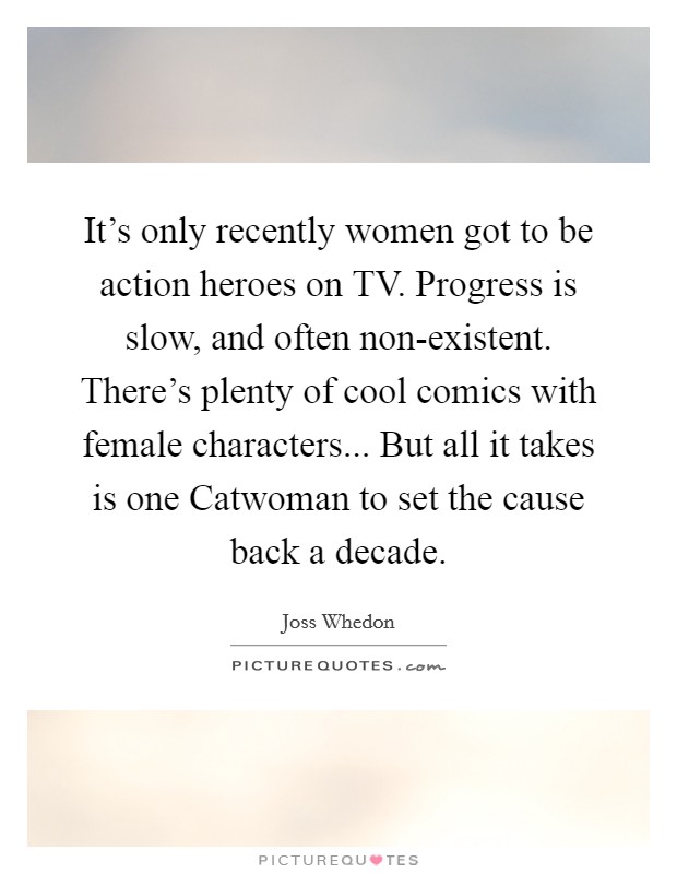 It's only recently women got to be action heroes on TV. Progress is slow, and often non-existent. There's plenty of cool comics with female characters... But all it takes is one Catwoman to set the cause back a decade Picture Quote #1