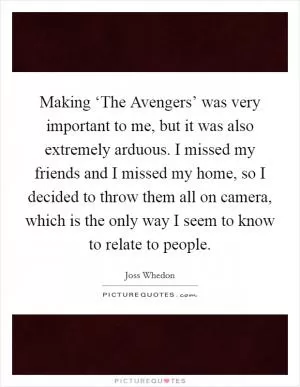 Making ‘The Avengers’ was very important to me, but it was also extremely arduous. I missed my friends and I missed my home, so I decided to throw them all on camera, which is the only way I seem to know to relate to people Picture Quote #1