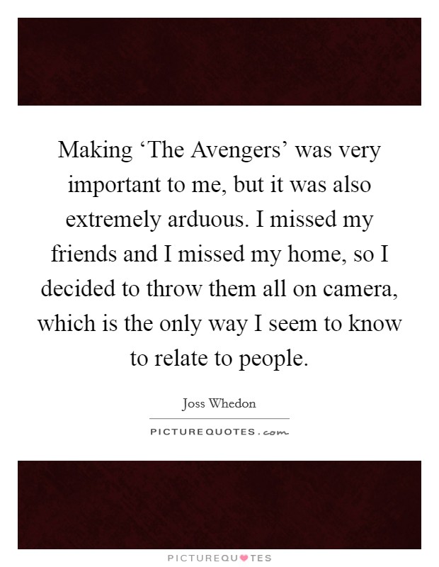 Making ‘The Avengers' was very important to me, but it was also extremely arduous. I missed my friends and I missed my home, so I decided to throw them all on camera, which is the only way I seem to know to relate to people Picture Quote #1