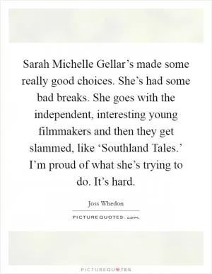 Sarah Michelle Gellar’s made some really good choices. She’s had some bad breaks. She goes with the independent, interesting young filmmakers and then they get slammed, like ‘Southland Tales.’ I’m proud of what she’s trying to do. It’s hard Picture Quote #1