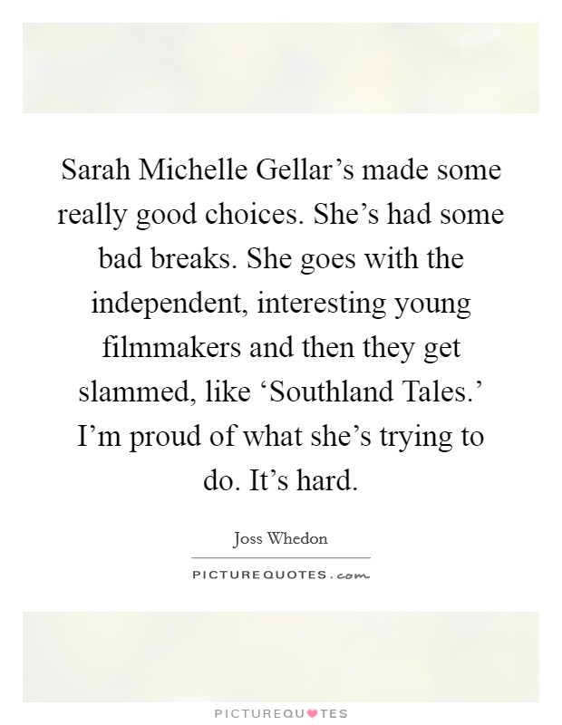 Sarah Michelle Gellar's made some really good choices. She's had some bad breaks. She goes with the independent, interesting young filmmakers and then they get slammed, like ‘Southland Tales.' I'm proud of what she's trying to do. It's hard Picture Quote #1