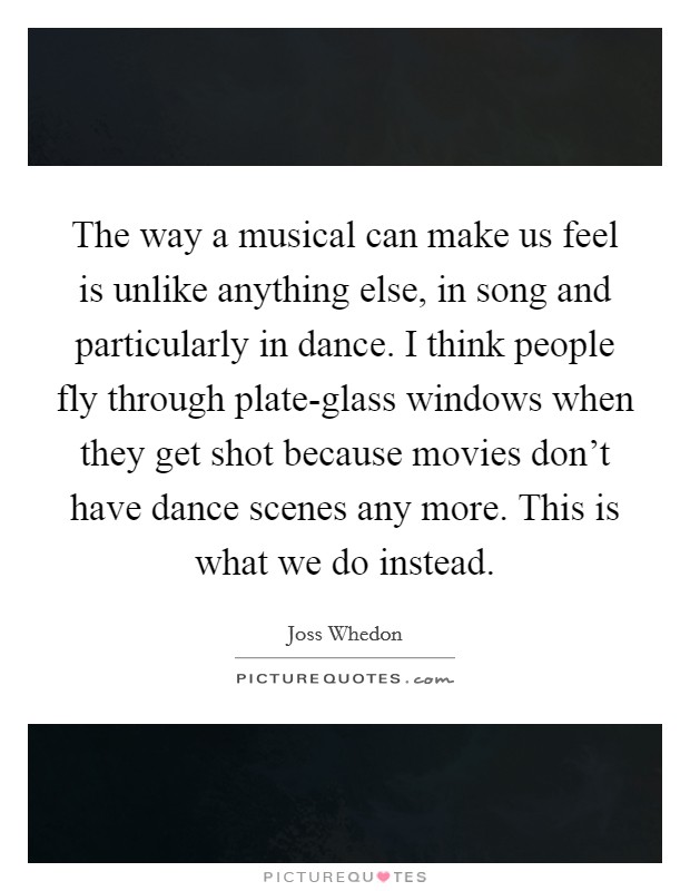 The way a musical can make us feel is unlike anything else, in song and particularly in dance. I think people fly through plate-glass windows when they get shot because movies don't have dance scenes any more. This is what we do instead Picture Quote #1