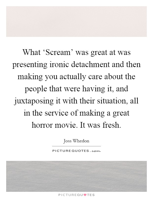 What ‘Scream' was great at was presenting ironic detachment and then making you actually care about the people that were having it, and juxtaposing it with their situation, all in the service of making a great horror movie. It was fresh Picture Quote #1