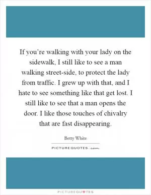 If you’re walking with your lady on the sidewalk, I still like to see a man walking street-side, to protect the lady from traffic. I grew up with that, and I hate to see something like that get lost. I still like to see that a man opens the door. I like those touches of chivalry that are fast disappearing Picture Quote #1