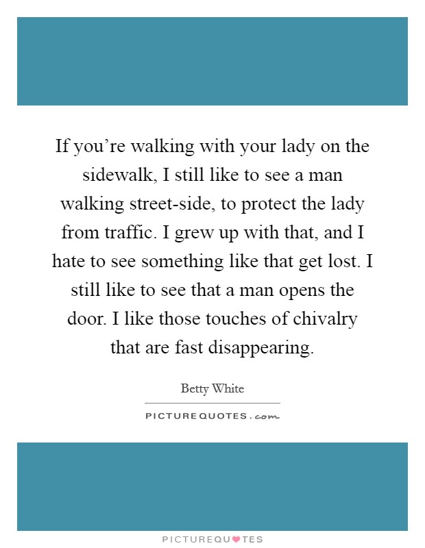If you're walking with your lady on the sidewalk, I still like to see a man walking street-side, to protect the lady from traffic. I grew up with that, and I hate to see something like that get lost. I still like to see that a man opens the door. I like those touches of chivalry that are fast disappearing Picture Quote #1