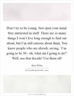 Don’t try to be young. Just open your mind. Stay interested in stuff. There are so many things I won’t live long enough to find out about, but I’m still curious about them. You know people who are already saying, ‘I’m going to be 30 - oh, what am I going to do?’ Well, use that decade! Use them all! Picture Quote #1