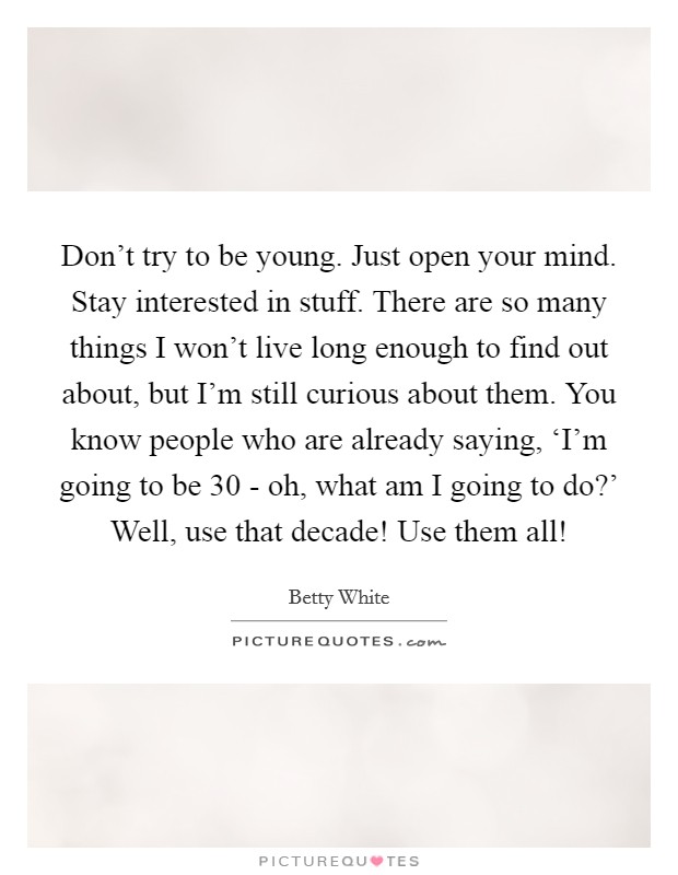 Don't try to be young. Just open your mind. Stay interested in stuff. There are so many things I won't live long enough to find out about, but I'm still curious about them. You know people who are already saying, ‘I'm going to be 30 - oh, what am I going to do?' Well, use that decade! Use them all! Picture Quote #1