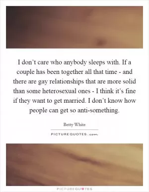 I don’t care who anybody sleeps with. If a couple has been together all that time - and there are gay relationships that are more solid than some heterosexual ones - I think it’s fine if they want to get married. I don’t know how people can get so anti-something Picture Quote #1