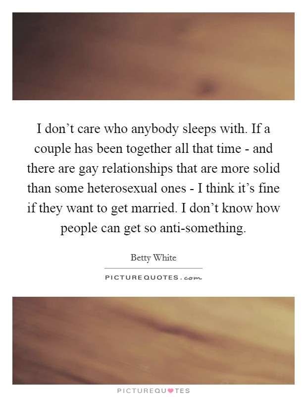 I don't care who anybody sleeps with. If a couple has been together all that time - and there are gay relationships that are more solid than some heterosexual ones - I think it's fine if they want to get married. I don't know how people can get so anti-something Picture Quote #1