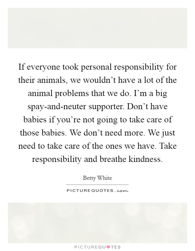 If everyone took personal responsibility for their animals, we wouldn't have a lot of the animal problems that we do. I'm a big spay-and-neuter supporter. Don't have babies if you're not going to take care of those babies. We don't need more. We just need to take care of the ones we have. Take responsibility and breathe kindness Picture Quote #1