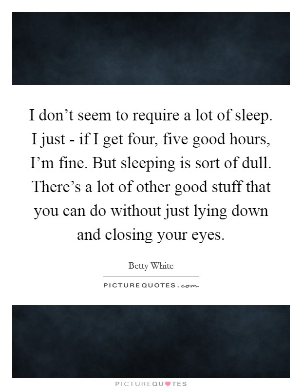I don't seem to require a lot of sleep. I just - if I get four, five good hours, I'm fine. But sleeping is sort of dull. There's a lot of other good stuff that you can do without just lying down and closing your eyes Picture Quote #1