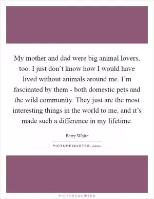 My mother and dad were big animal lovers, too. I just don’t know how I would have lived without animals around me. I’m fascinated by them - both domestic pets and the wild community. They just are the most interesting things in the world to me, and it’s made such a difference in my lifetime Picture Quote #1