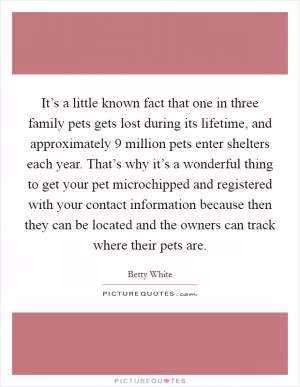 It’s a little known fact that one in three family pets gets lost during its lifetime, and approximately 9 million pets enter shelters each year. That’s why it’s a wonderful thing to get your pet microchipped and registered with your contact information because then they can be located and the owners can track where their pets are Picture Quote #1