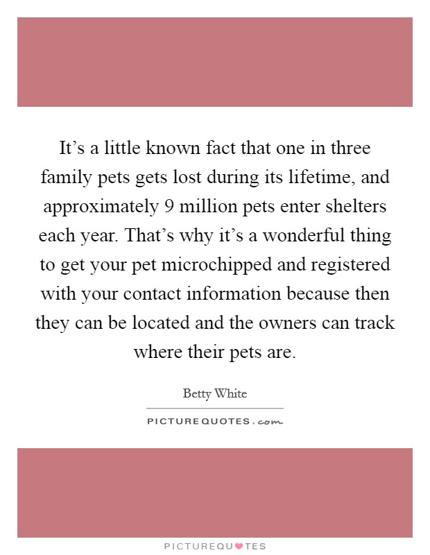 It's a little known fact that one in three family pets gets lost during its lifetime, and approximately 9 million pets enter shelters each year. That's why it's a wonderful thing to get your pet microchipped and registered with your contact information because then they can be located and the owners can track where their pets are Picture Quote #1