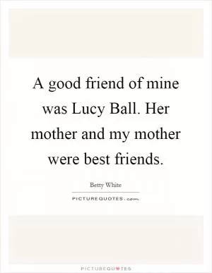 A good friend of mine was Lucy Ball. Her mother and my mother were best friends Picture Quote #1