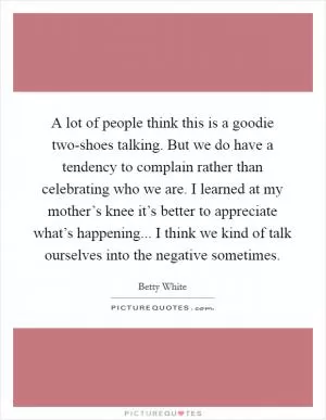 A lot of people think this is a goodie two-shoes talking. But we do have a tendency to complain rather than celebrating who we are. I learned at my mother’s knee it’s better to appreciate what’s happening... I think we kind of talk ourselves into the negative sometimes Picture Quote #1