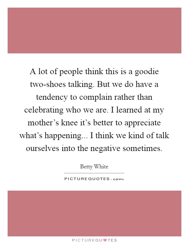 A lot of people think this is a goodie two-shoes talking. But we do have a tendency to complain rather than celebrating who we are. I learned at my mother's knee it's better to appreciate what's happening... I think we kind of talk ourselves into the negative sometimes Picture Quote #1
