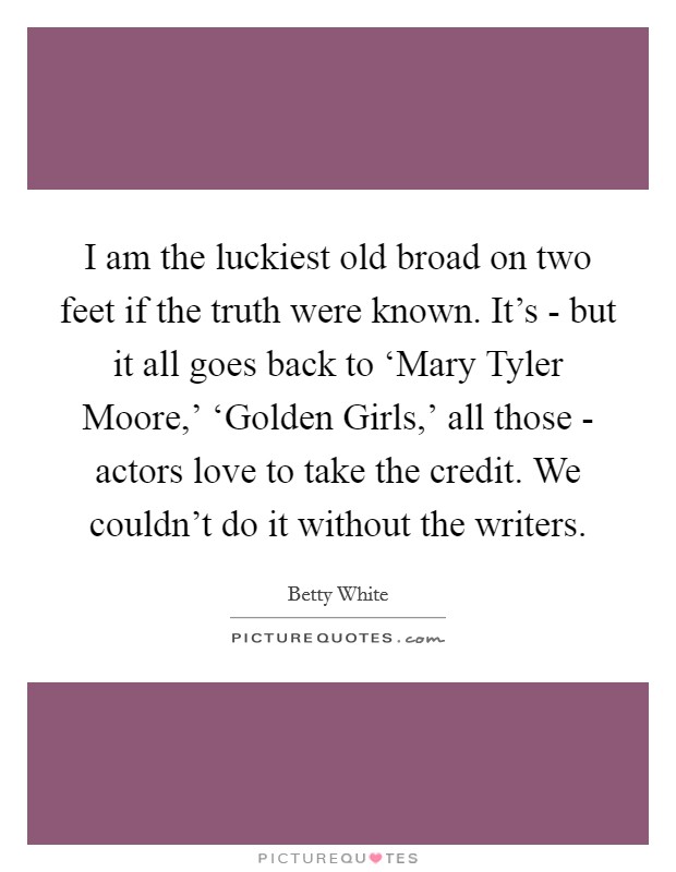 I am the luckiest old broad on two feet if the truth were known. It's - but it all goes back to ‘Mary Tyler Moore,' ‘Golden Girls,' all those - actors love to take the credit. We couldn't do it without the writers Picture Quote #1