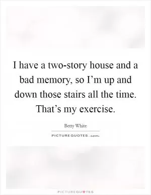 I have a two-story house and a bad memory, so I’m up and down those stairs all the time. That’s my exercise Picture Quote #1