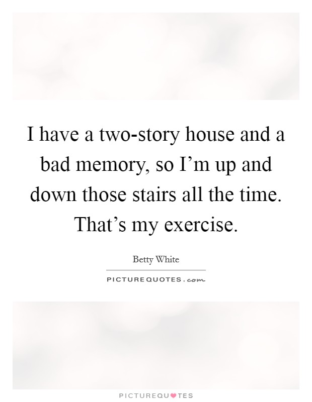 I have a two-story house and a bad memory, so I'm up and down those stairs all the time. That's my exercise Picture Quote #1