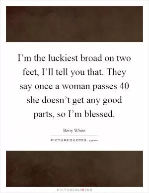 I’m the luckiest broad on two feet, I’ll tell you that. They say once a woman passes 40 she doesn’t get any good parts, so I’m blessed Picture Quote #1